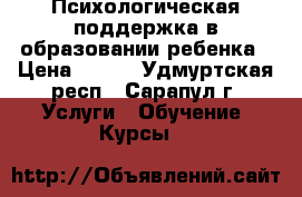 Психологическая поддержка в образовании ребенка › Цена ­ 300 - Удмуртская респ., Сарапул г. Услуги » Обучение. Курсы   